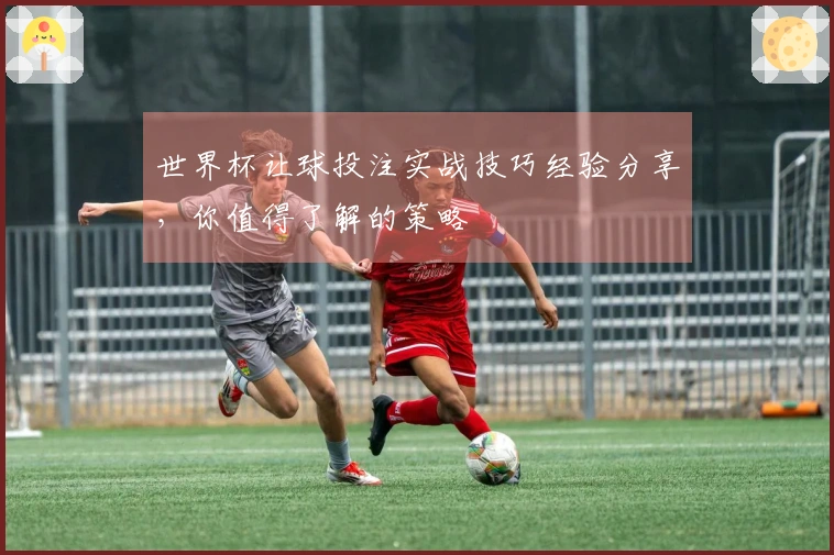 世界杯让球投注实战技巧经验分享，你值得了解的策略